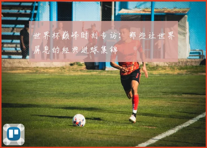 世界杯巅峰时刻专访：那些让世界屏息的经典进球集锦