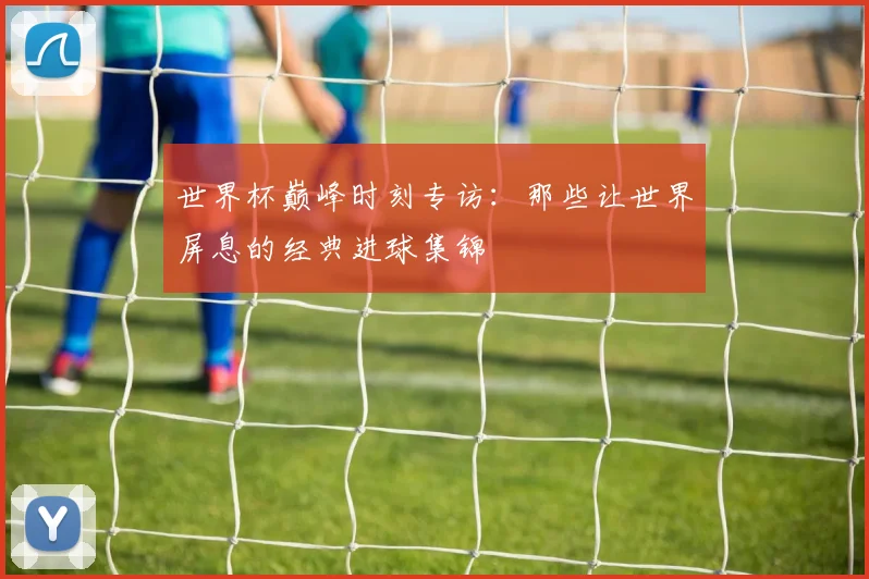 世界杯巅峰时刻专访:那些让世界屏息的经典进球集锦