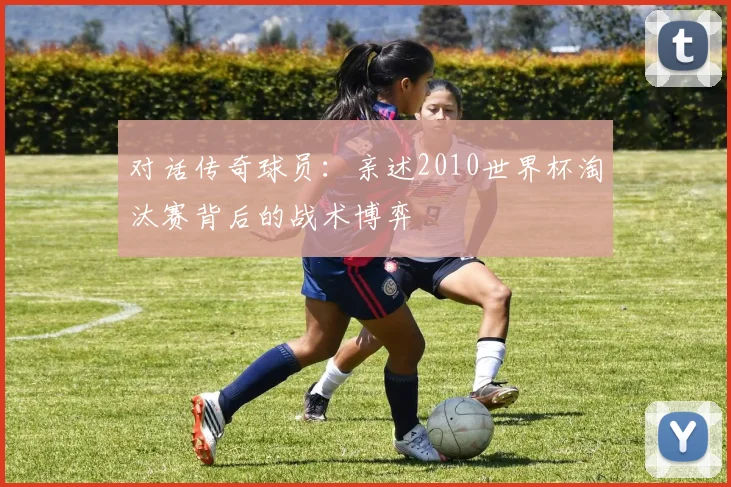 对话传奇球员:亲述2010世界杯淘汰赛背后的战术博弈