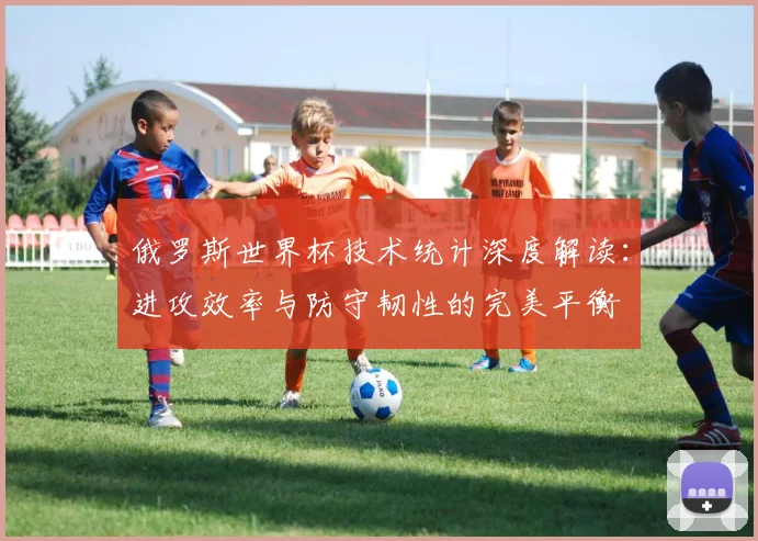 俄罗斯世界杯技术统计深度解读:进攻效率与防守韧性的完美平衡
