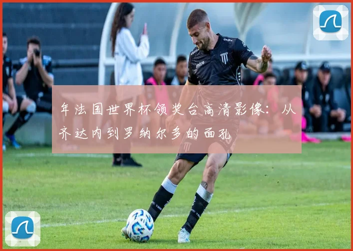 年法国世界杯领奖台高清影像:从齐达内到罗纳尔多的面孔
