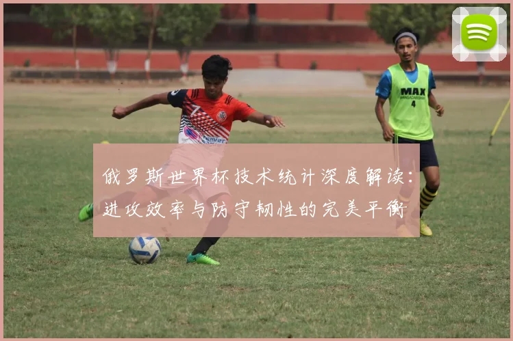 俄罗斯世界杯技术统计深度解读:进攻效率与防守韧性的完美平衡