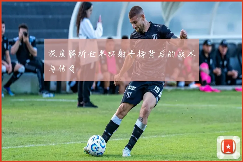 深度解析世界杯射手榜背后的战术与传奇