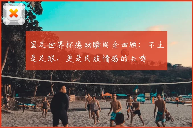 国足世界杯感动瞬间全回顾:不止是足球,更是民族情感的共鸣