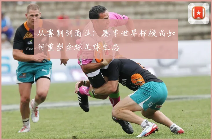 从赛制到商业:赛季世界杯模式如何重塑全球足球生态