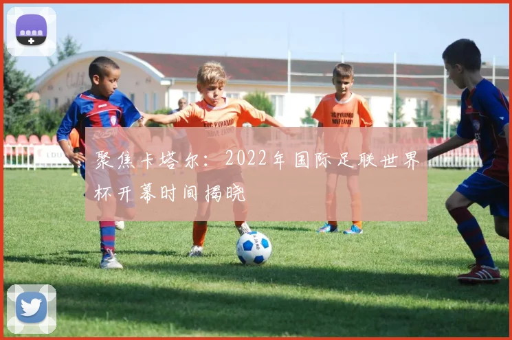 聚焦卡塔尔：2022年国际足联世界杯开幕时间揭晓