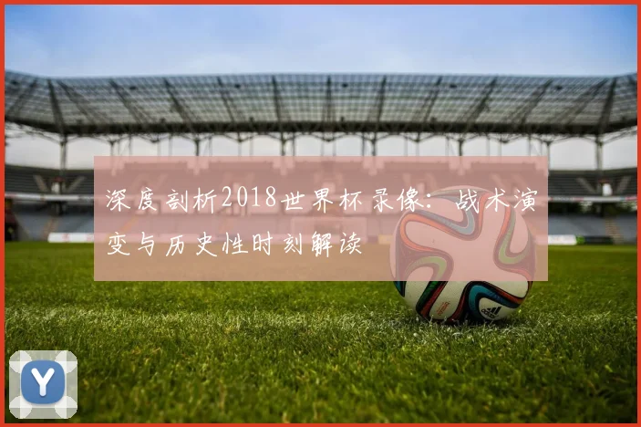 深度剖析2018世界杯录像：战术演变与历史性时刻解读