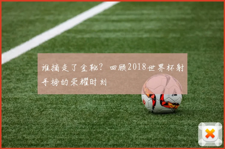 谁摘走了金靴？回顾2018世界杯射手榜的荣耀时刻