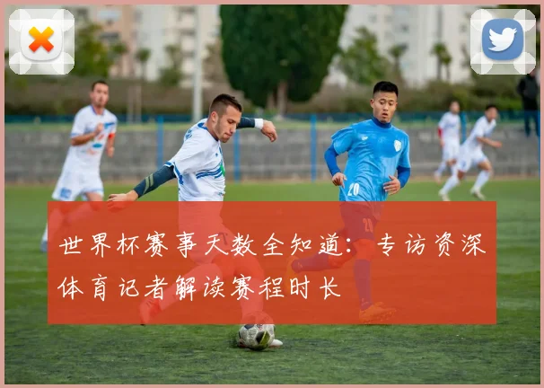 世界杯赛事天数全知道：专访资深体育记者解读赛程时长