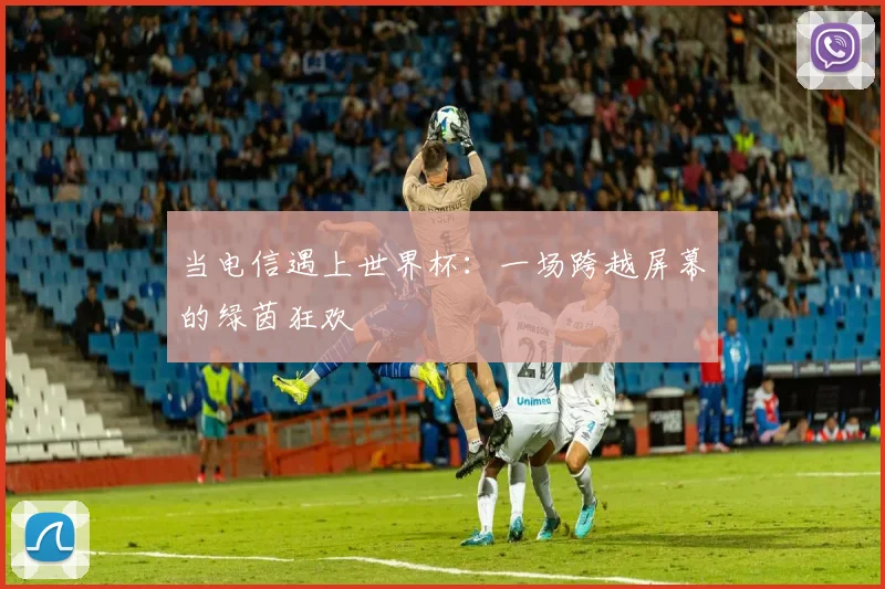 当电信遇上世界杯：一场跨越屏幕的绿茵狂欢